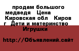 продам большого медведя › Цена ­ 2 200 - Кировская обл., Киров г. Дети и материнство » Игрушки   